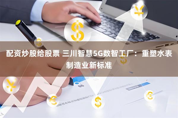 配资炒股给股票 三川智慧5G数智工厂：重塑水表制造业新标准