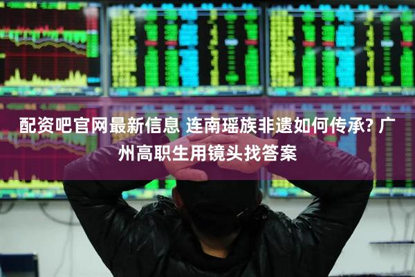 配资吧官网最新信息 连南瑶族非遗如何传承? 广州高职生用镜头找答案