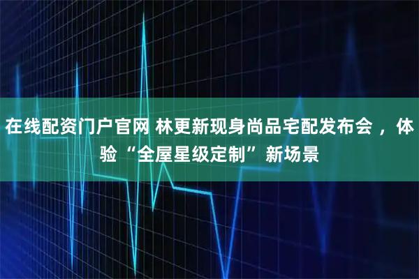 在线配资门户官网 林更新现身尚品宅配发布会 ，体验 “全屋星级定制” 新场景