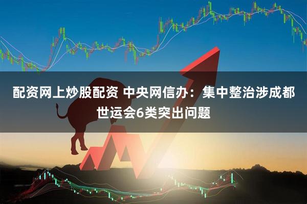 配资网上炒股配资 中央网信办：集中整治涉成都世运会6类突出问题