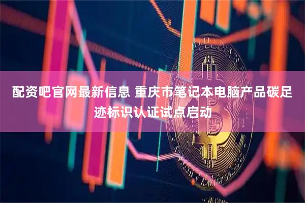 配资吧官网最新信息 重庆市笔记本电脑产品碳足迹标识认证试点启动