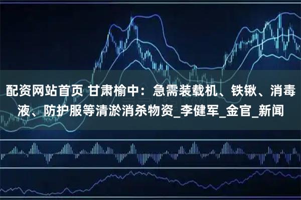 配资网站首页 甘肃榆中：急需装载机、铁锹、消毒液、防护服等清淤消杀物资_李健军_金官_新闻