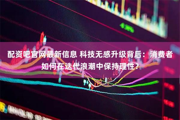 配资吧官网最新信息 科技无感升级背后：消费者如何在迭代浪潮中保持理性？