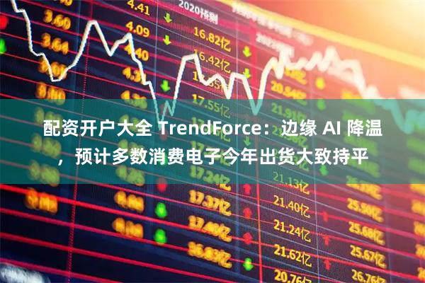 配资开户大全 TrendForce：边缘 AI 降温，预计多数消费电子今年出货大致持平