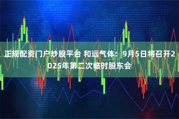 正规配资门户炒股平台 和远气体：9月5日将召开2025年第二次临时股东会
