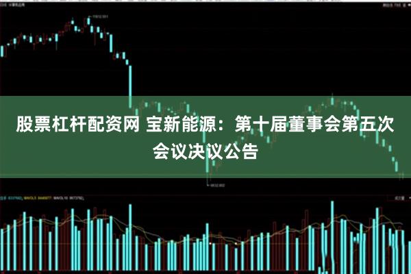 股票杠杆配资网 宝新能源：第十届董事会第五次会议决议公告