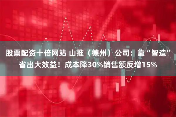 股票配资十倍网站 山推（德州）公司：靠“智造”省出大效益！成本降30%销售额反增15%