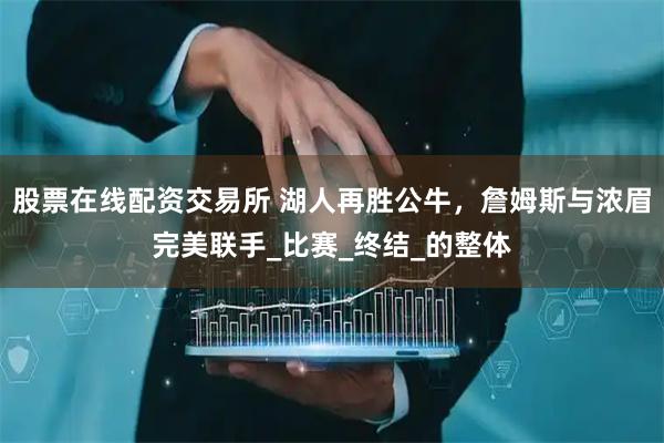 股票在线配资交易所 湖人再胜公牛，詹姆斯与浓眉完美联手_比赛_终结_的整体