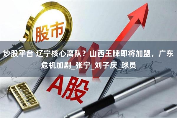 炒股平台 辽宁核心离队？山西王牌即将加盟，广东危机加剧_张宁_刘子庆_球员