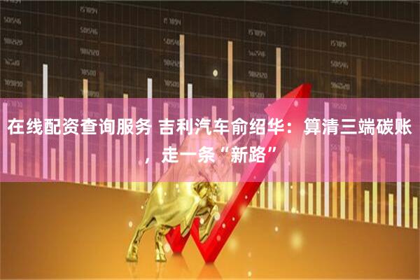 在线配资查询服务 吉利汽车俞绍华:算清三端碳账,走一条“新路”