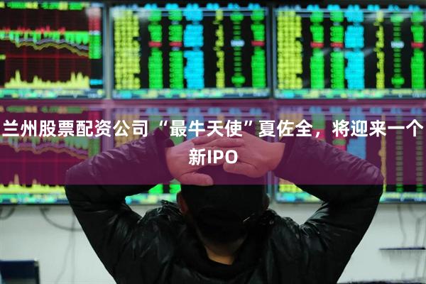兰州股票配资公司 “最牛天使”夏佐全，将迎来一个新IPO